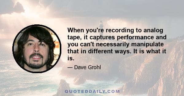 When you're recording to analog tape, it captures performance and you can't necessarily manipulate that in different ways. It is what it is.