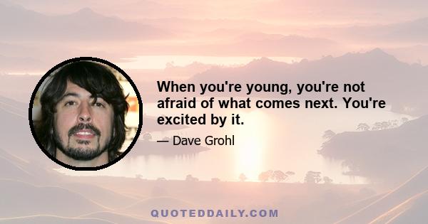 When you're young, you're not afraid of what comes next. You're excited by it.