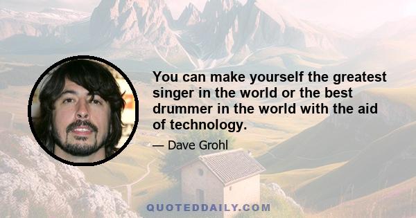 You can make yourself the greatest singer in the world or the best drummer in the world with the aid of technology.