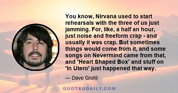 You know, Nirvana used to start rehearsals with the three of us just jamming. For, like, a half an hour, just noise and freeform crap - and usually it was crap. But sometimes things would come from it, and some songs on 