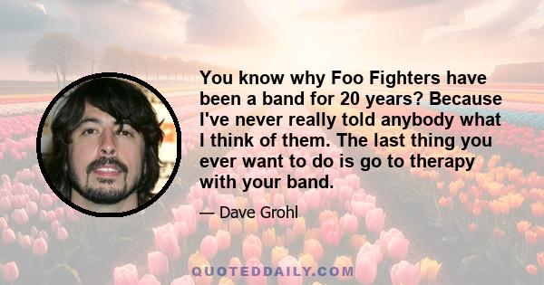 You know why Foo Fighters have been a band for 20 years? Because I've never really told anybody what I think of them. The last thing you ever want to do is go to therapy with your band.