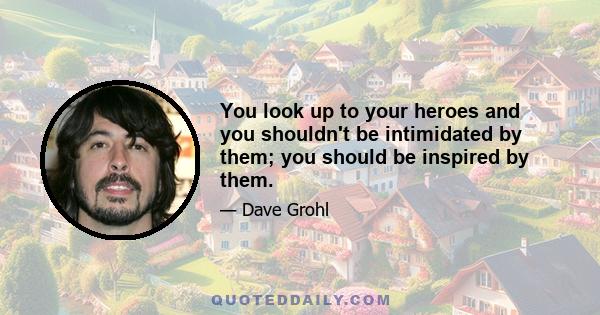 You look up to your heroes and you shouldn't be intimidated by them; you should be inspired by them.