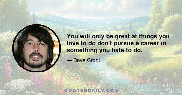 You will only be great at things you love to do don't pursue a career in something you hate to do.