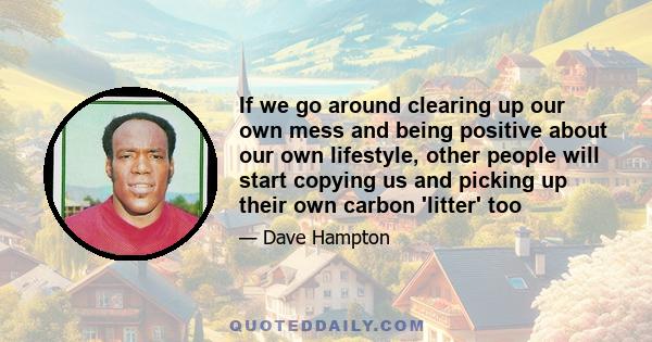 If we go around clearing up our own mess and being positive about our own lifestyle, other people will start copying us and picking up their own carbon 'litter' too