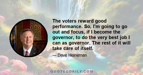 The voters reward good performance. So, I'm going to go out and focus, if I become the governor, to do the very best job I can as governor. The rest of it will take care of itself.