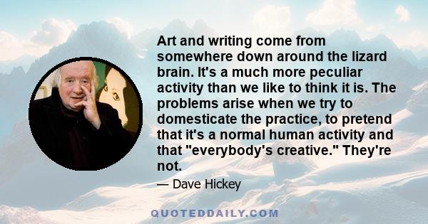 Art and writing come from somewhere down around the lizard brain. It's a much more peculiar activity than we like to think it is. The problems arise when we try to domesticate the practice, to pretend that it's a normal 