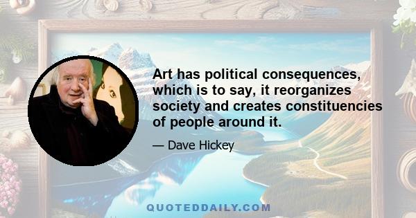 Art has political consequences, which is to say, it reorganizes society and creates constituencies of people around it.