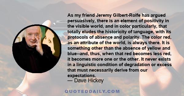 As my friend Jeremy Gilbert-Rolfe has argued persuasively, there is an element of positivity in the visible world, and in color particularly, that totally eludes the historicity of language, with its protocols of