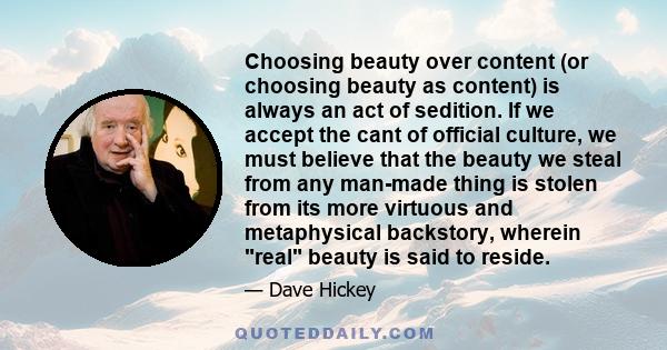 Choosing beauty over content (or choosing beauty as content) is always an act of sedition. If we accept the cant of official culture, we must believe that the beauty we steal from any man-made thing is stolen from its