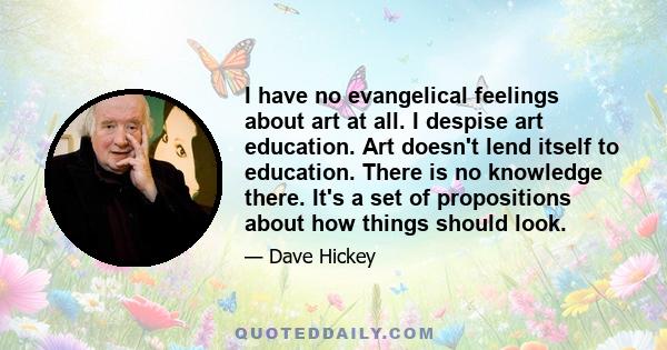 I have no evangelical feelings about art at all. I despise art education. Art doesn't lend itself to education. There is no knowledge there. It's a set of propositions about how things should look.