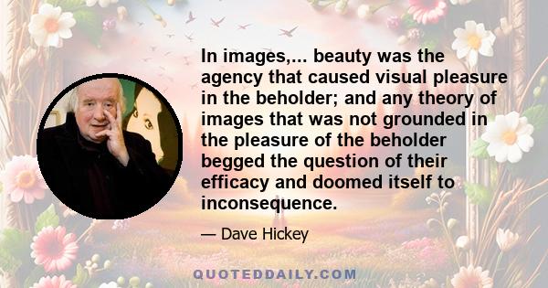 In images,... beauty was the agency that caused visual pleasure in the beholder; and any theory of images that was not grounded in the pleasure of the beholder begged the question of their efficacy and doomed itself to