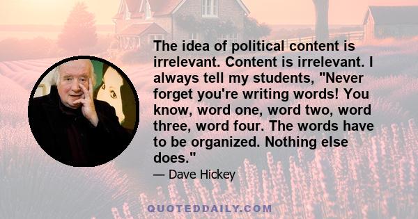 The idea of political content is irrelevant. Content is irrelevant. I always tell my students, Never forget you're writing words! You know, word one, word two, word three, word four. The words have to be organized.