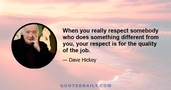 When you really respect somebody who does something different from you, your respect is for the quality of the job.