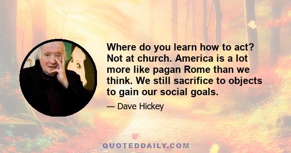 Where do you learn how to act? Not at church. America is a lot more like pagan Rome than we think. We still sacrifice to objects to gain our social goals.