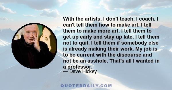 With the artists, I don't teach, I coach. I can't tell them how to make art. I tell them to make more art. I tell them to get up early and stay up late. I tell them not to quit. I tell them if somebody else is already