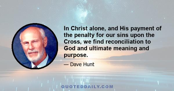 In Christ alone, and His payment of the penalty for our sins upon the Cross, we find reconciliation to God and ultimate meaning and purpose.