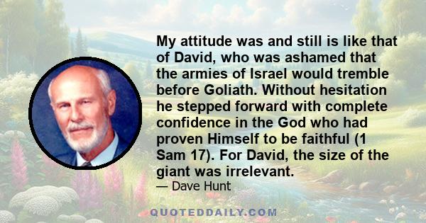 My attitude was and still is like that of David, who was ashamed that the armies of Israel would tremble before Goliath. Without hesitation he stepped forward with complete confidence in the God who had proven Himself