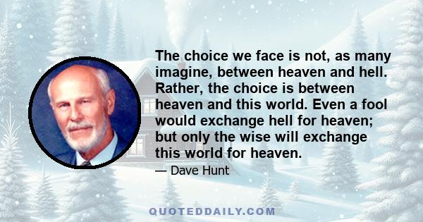 The choice we face is not, as many imagine, between heaven and hell. Rather, the choice is between heaven and this world. Even a fool would exchange hell for heaven; but only the wise will exchange this world for heaven.