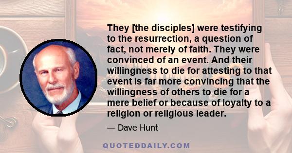 They [the disciples] were testifying to the resurrection, a question of fact, not merely of faith. They were convinced of an event. And their willingness to die for attesting to that event is far more convincing that