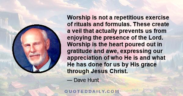 Worship is not a repetitious exercise of rituals and formulas. These create a veil that actually prevents us from enjoying the presence of the Lord. Worship is the heart poured out in gratitude and awe, expressing our