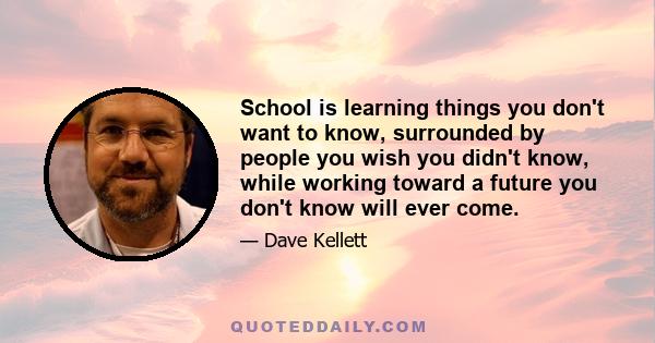 School is learning things you don't want to know, surrounded by people you wish you didn't know, while working toward a future you don't know will ever come.