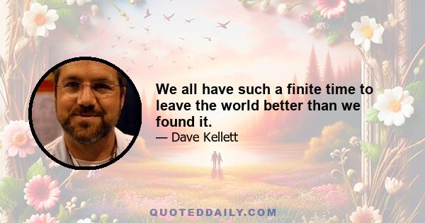 We all have such a finite time to leave the world better than we found it.