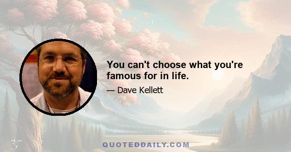 You can't choose what you're famous for in life.