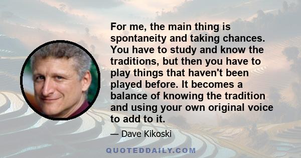 For me, the main thing is spontaneity and taking chances. You have to study and know the traditions, but then you have to play things that haven't been played before. It becomes a balance of knowing the tradition and