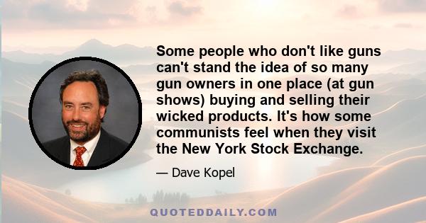 Some people who don't like guns can't stand the idea of so many gun owners in one place (at gun shows) buying and selling their wicked products. It's how some communists feel when they visit the New York Stock Exchange.