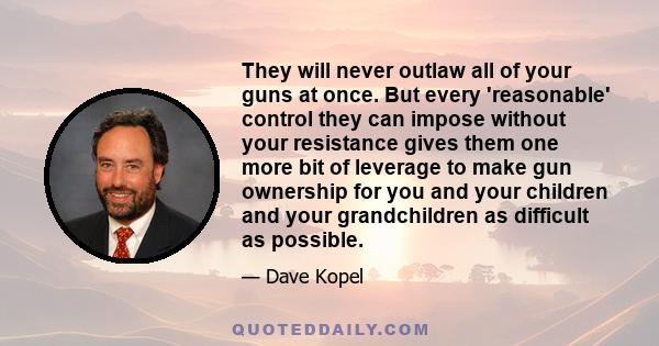 They will never outlaw all of your guns at once. But every 'reasonable' control they can impose without your resistance gives them one more bit of leverage to make gun ownership for you and your children and your