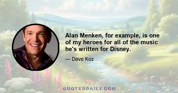 Alan Menken, for example, is one of my heroes for all of the music he's written for Disney.