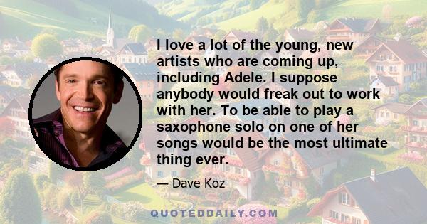 I love a lot of the young, new artists who are coming up, including Adele. I suppose anybody would freak out to work with her. To be able to play a saxophone solo on one of her songs would be the most ultimate thing