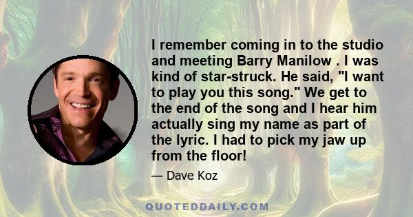 I remember coming in to the studio and meeting Barry Manilow . I was kind of star-struck. He said, I want to play you this song. We get to the end of the song and I hear him actually sing my name as part of the lyric. I 