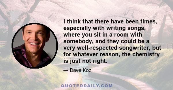 I think that there have been times, especially with writing songs, where you sit in a room with somebody, and they could be a very well-respected songwriter, but for whatever reason, the chemistry is just not right.