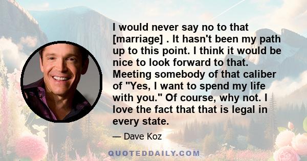 I would never say no to that [marriage] . It hasn't been my path up to this point. I think it would be nice to look forward to that. Meeting somebody of that caliber of Yes, I want to spend my life with you. Of course,