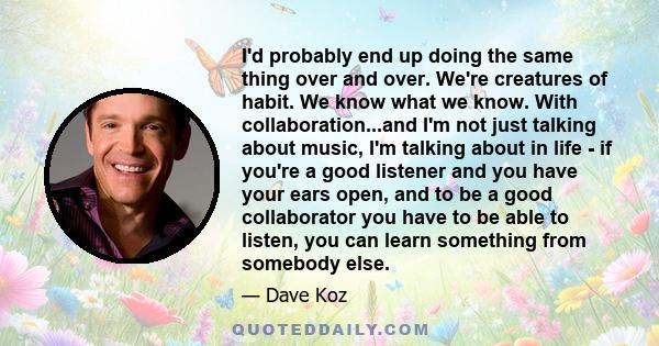 I'd probably end up doing the same thing over and over. We're creatures of habit. We know what we know. With collaboration...and I'm not just talking about music, I'm talking about in life - if you're a good listener