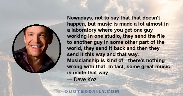 Nowadays, not to say that that doesn't happen, but music is made a lot almost in a laboratory where you get one guy working in one studio, they send the file to another guy in some other part of the world, they send it