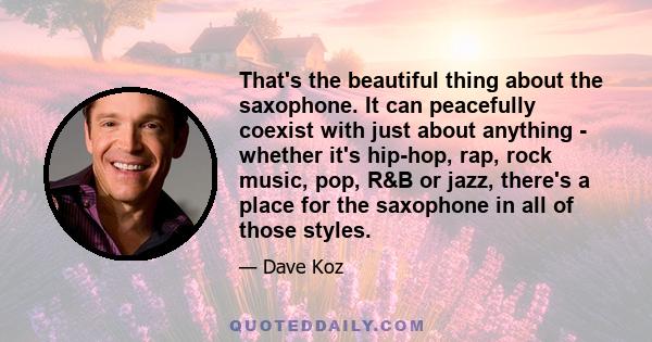 That's the beautiful thing about the saxophone. It can peacefully coexist with just about anything - whether it's hip-hop, rap, rock music, pop, R&B or jazz, there's a place for the saxophone in all of those styles.