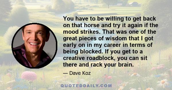 You have to be willing to get back on that horse and try it again if the mood strikes. That was one of the great pieces of wisdom that I got early on in my career in terms of being blocked. If you get to a creative