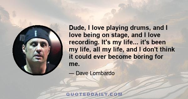 Dude, I love playing drums, and I love being on stage, and I love recording. It's my life... it's been my life, all my life, and I don't think it could ever become boring for me.