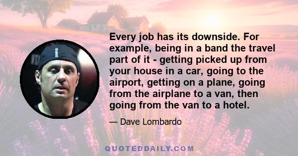 Every job has its downside. For example, being in a band the travel part of it - getting picked up from your house in a car, going to the airport, getting on a plane, going from the airplane to a van, then going from