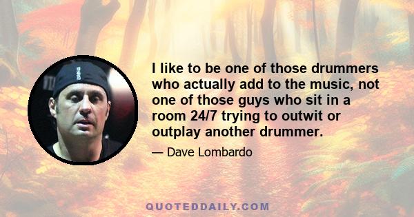 I like to be one of those drummers who actually add to the music, not one of those guys who sit in a room 24/7 trying to outwit or outplay another drummer.