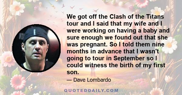 We got off the Clash of the Titans tour and I said that my wife and I were working on having a baby and sure enough we found out that she was pregnant. So I told them nine months in advance that I wasn't going to tour