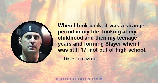 When I look back, it was a strange period in my life, looking at my childhood and then my teenage years and forming Slayer when I was still 17, not out of high school.