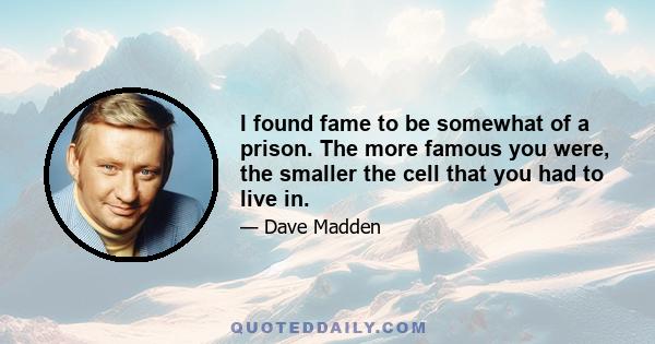 I found fame to be somewhat of a prison. The more famous you were, the smaller the cell that you had to live in.