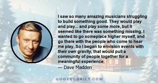 I saw so many amazing musicians struggling to build something good. They would play and play... and play some more, but it seemed like there was something missing. I wanted to go someplace higher myself, and go there