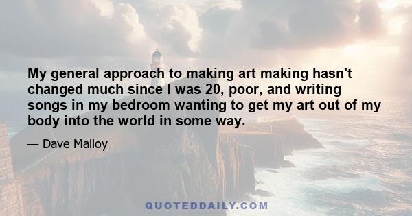 My general approach to making art making hasn't changed much since I was 20, poor, and writing songs in my bedroom wanting to get my art out of my body into the world in some way.