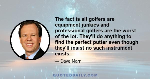 The fact is all golfers are equipment junkies and professional golfers are the worst of the lot. They'll do anything to find the perfect putter even though they'll insist no such instrument exists.