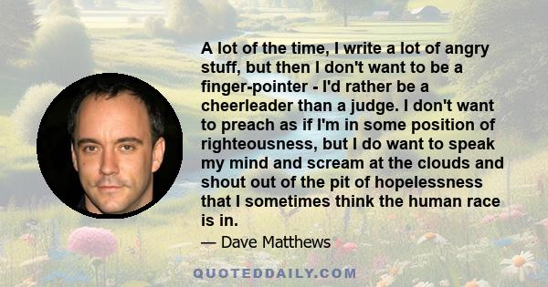 A lot of the time, I write a lot of angry stuff, but then I don't want to be a finger-pointer - I'd rather be a cheerleader than a judge. I don't want to preach as if I'm in some position of righteousness, but I do want 