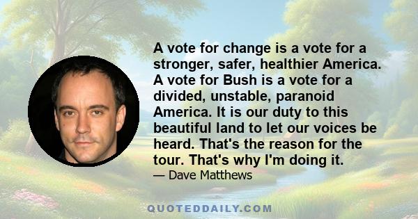 A vote for change is a vote for a stronger, safer, healthier America. A vote for Bush is a vote for a divided, unstable, paranoid America. It is our duty to this beautiful land to let our voices be heard. That's the